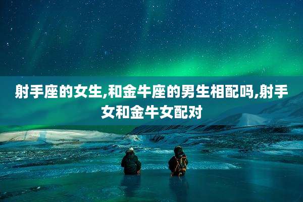 射手座的女生,和金牛座的男生相配吗,射手女和金牛女配对