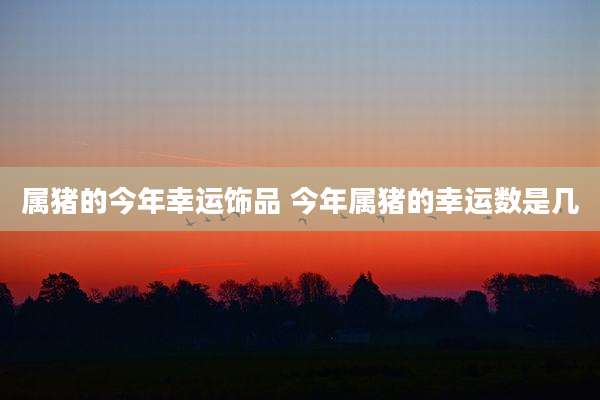 属猪的今年幸运饰品 今年属猪的幸运数是几