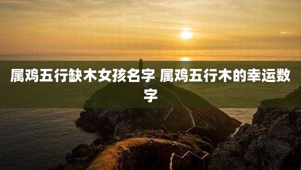 属鸡五行缺木女孩名字 属鸡五行木的幸运数字