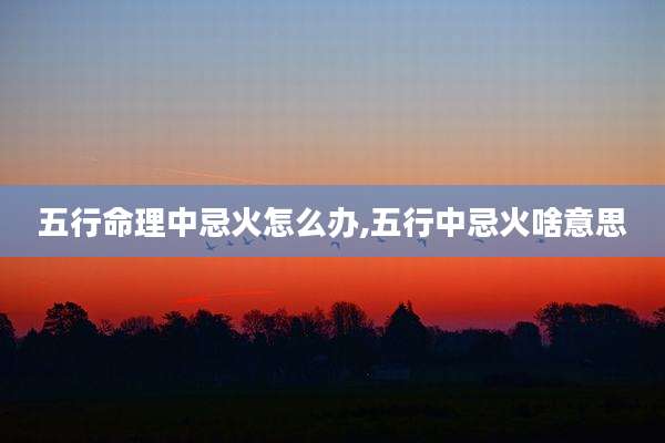五行命理中忌火怎么办,五行中忌火啥意思