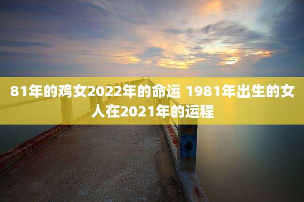 81年的鸡女2022年的命运 1981年出生的女人在2021年的运程