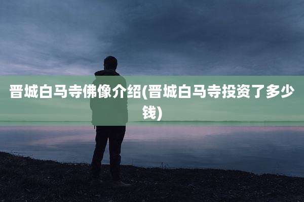 晋城白马寺佛像介绍(晋城白马寺投资了多少钱)