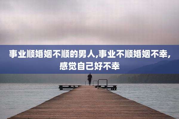 事业顺婚姻不顺的男人,事业不顺婚姻不幸,感觉自己好不幸