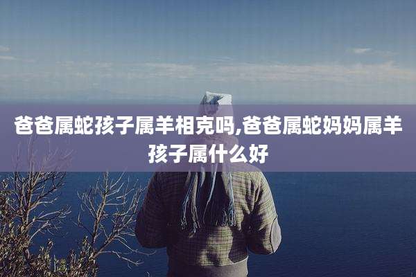 爸爸属蛇孩子属羊相克吗,爸爸属蛇妈妈属羊孩子属什么好