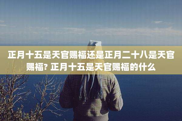 正月十五是天官赐福还是正月二十八是天官赐福? 正月十五是天官赐福的什么
