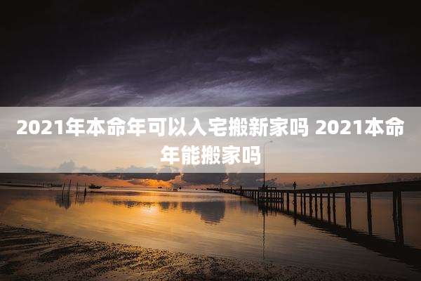 2021年本命年可以入宅搬新家吗 2021本命年能搬家吗