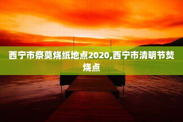 西宁市祭奠烧纸地点2020,西宁市清明节焚烧点