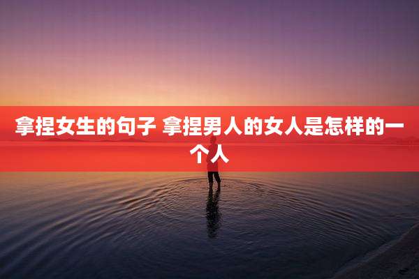 拿捏女生的句子 拿捏男人的女人是怎样的一个人