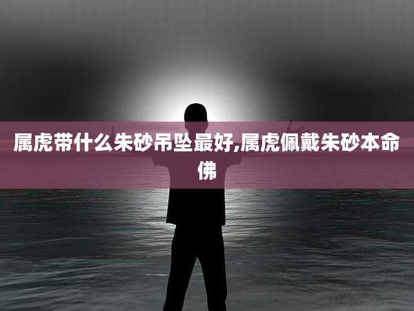 属虎带什么朱砂吊坠最好,属虎佩戴朱砂本命佛