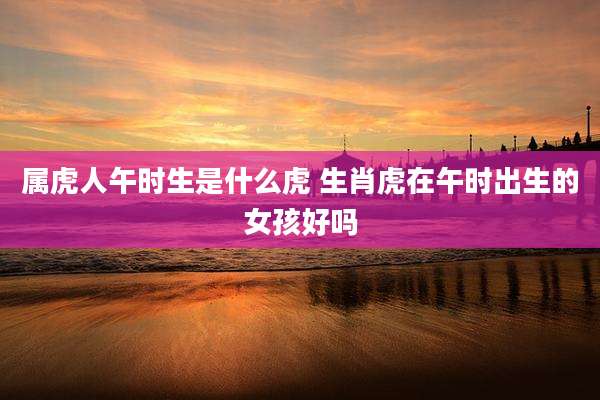 属虎人午时生是什么虎 生肖虎在午时出生的女孩好吗