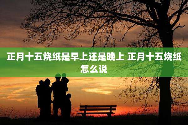 正月十五烧纸是早上还是晚上 正月十五烧纸怎么说