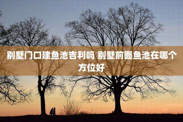 别墅门口建鱼池吉利吗 别墅前面鱼池在哪个方位好
