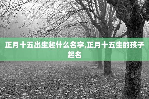 正月十五出生起什么名字,正月十五生的孩子起名