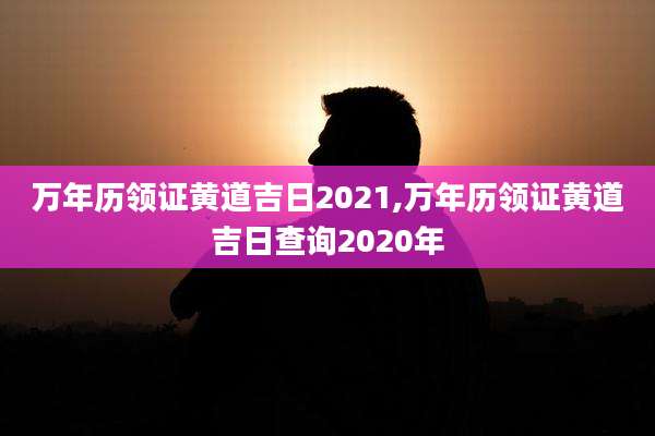 万年历领证黄道吉日2021,万年历领证黄道吉日查询2020年