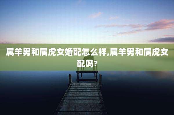 属羊男和属虎女婚配怎么样,属羊男和属虎女配吗?