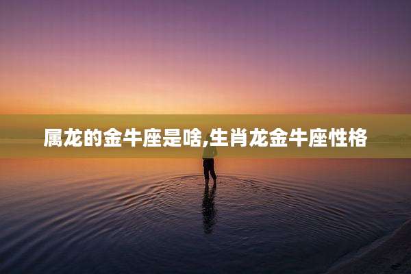 属龙的金牛座是啥,生肖龙金牛座性格