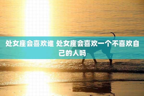 处女座会喜欢谁 处女座会喜欢一个不喜欢自己的人吗