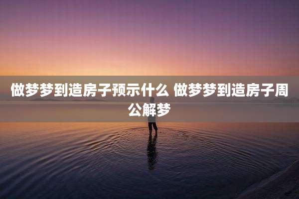 做梦梦到造房子预示什么 做梦梦到造房子周公解梦