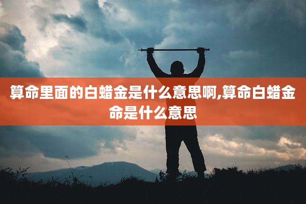 算命里面的白蜡金是什么意思啊,算命白蜡金命是什么意思