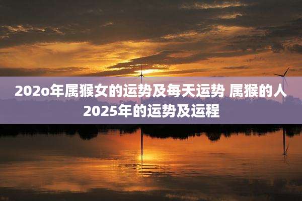 202o年属猴女的运势及每天运势 属猴的人2025年的运势及运程