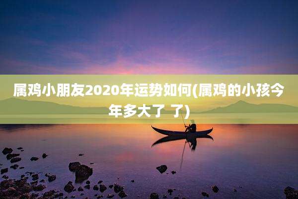 属鸡小朋友2020年运势如何(属鸡的小孩今年多大了 了)