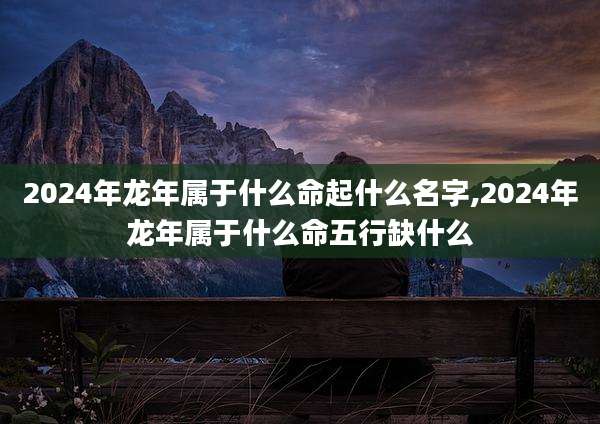 2024年龙年属于什么命起什么名字,2024年龙年属于什么命五行缺什么