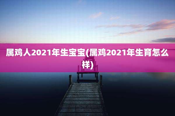 属鸡人2021年生宝宝(属鸡2021年生育怎么样)