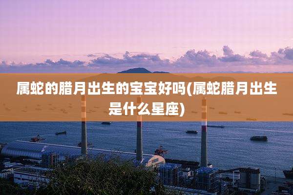 属蛇的腊月出生的宝宝好吗(属蛇腊月出生是什么星座)