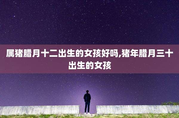 属猪腊月十二出生的女孩好吗,猪年腊月三十出生的女孩