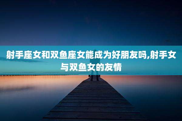 射手座女和双鱼座女能成为好朋友吗,射手女与双鱼女的友情