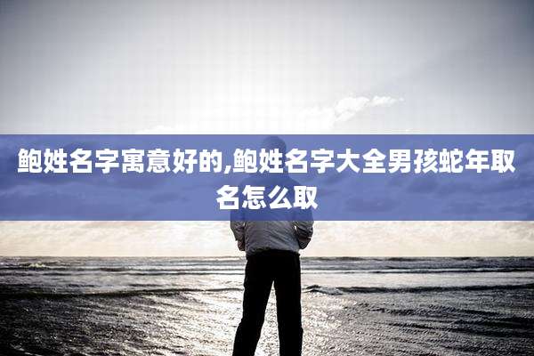 鲍姓名字寓意好的,鲍姓名字大全男孩蛇年取名怎么取