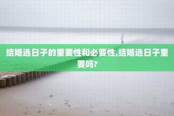 结婚选日子的重要性和必要性,结婚选日子重要吗?