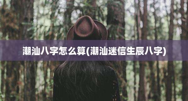 潮汕八字怎么算(潮汕迷信生辰八字)