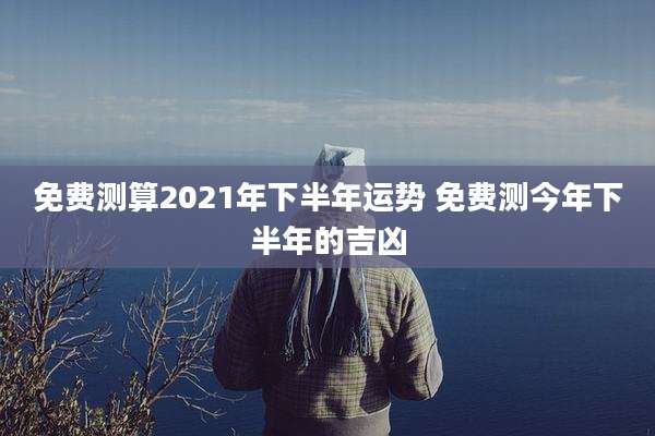 免费测算2021年下半年运势 免费测今年下半年的吉凶