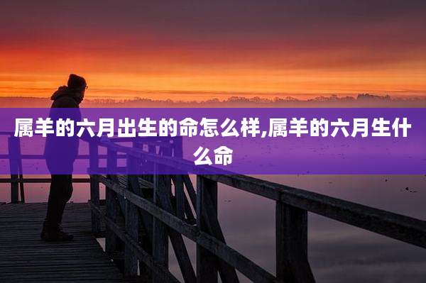 属羊的六月出生的命怎么样,属羊的六月生什么命