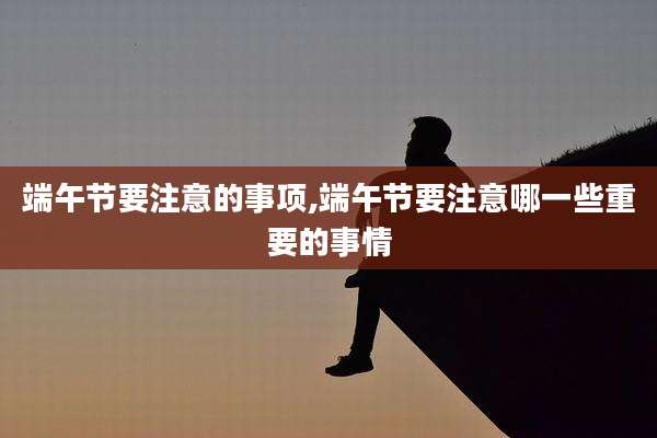 端午节要注意的事项,端午节要注意哪一些重要的事情