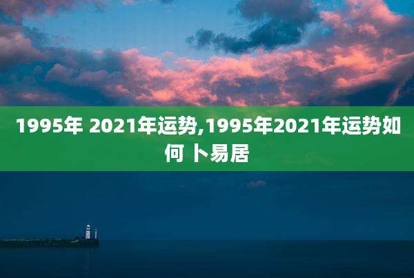 1995年 2021年运势,1995年2021年运势如何 卜易居