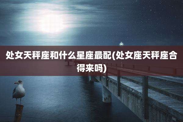 处女天秤座和什么星座最配(处女座天秤座合得来吗)