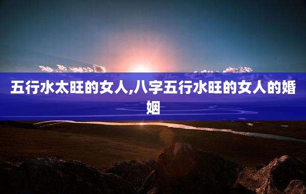 五行水太旺的女人,八字五行水旺的女人的婚姻