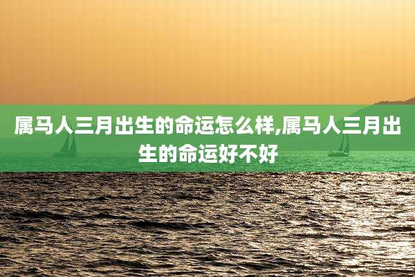 属马人三月出生的命运怎么样,属马人三月出生的命运好不好