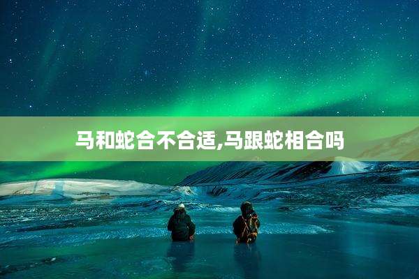 马和蛇合不合适,马跟蛇相合吗
