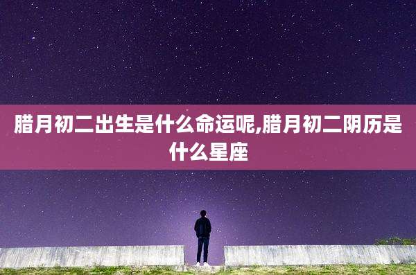 腊月初二出生是什么命运呢,腊月初二阴历是什么星座