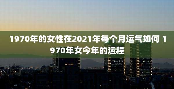 1970年的女性在2021年每个月运气如何 1970年女今年的运程