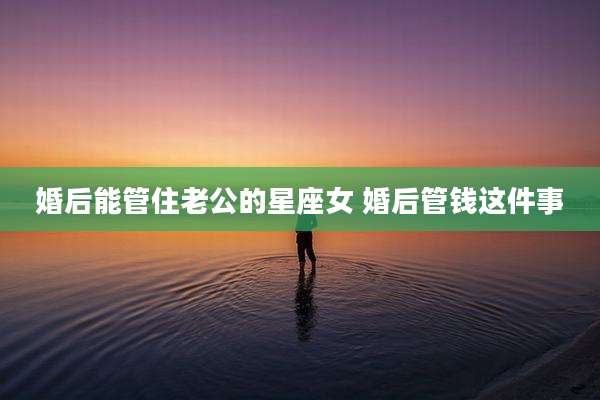 婚后能管住老公的星座女 婚后管钱这件事