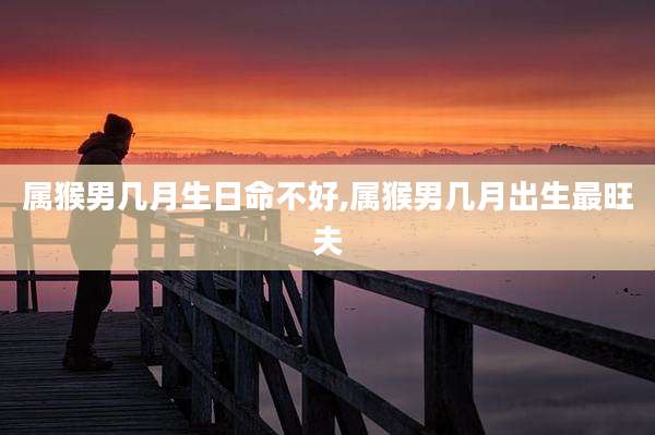 属猴男几月生日命不好,属猴男几月出生最旺夫