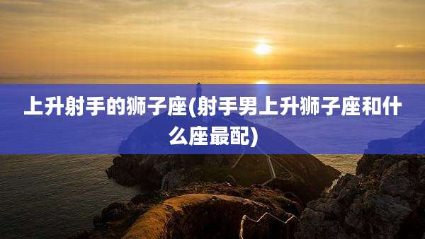 上升射手的狮子座(射手男上升狮子座和什么座最配)