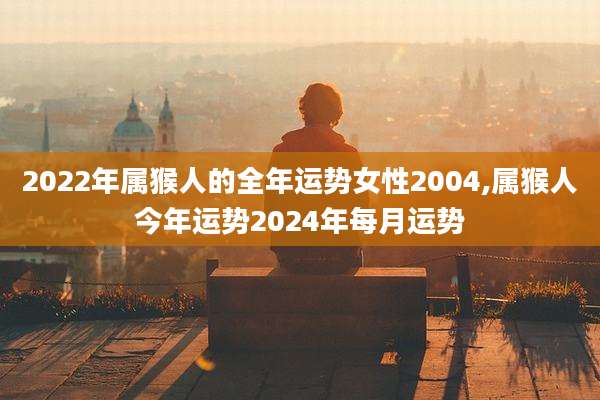 2022年属猴人的全年运势女性2004,属猴人今年运势2024年每月运势