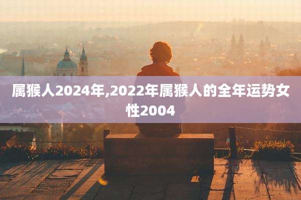 属猴人2024年,2022年属猴人的全年运势女性2004
