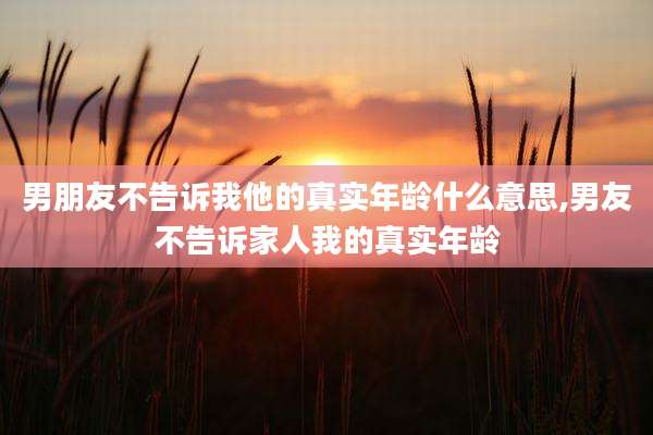 男朋友不告诉我他的真实年龄什么意思,男友不告诉家人我的真实年龄