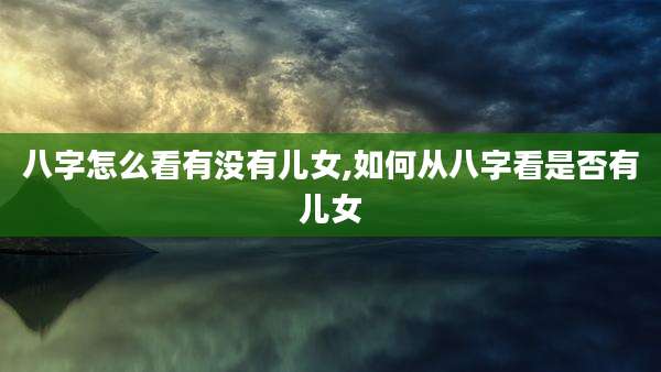八字怎么看有没有儿女,如何从八字看是否有儿女